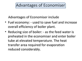 Advantages of Economiser
Advantages of Economiser include
• Fuel economy: - used to save fuel and increase
overall efficiency of boiler plant.
• Reducing size of boiler: - as the feed water is
preheated in the economiser and enter boiler
tube at elevated temperature. The heat
transfer area required for evaporation
reduced considerably.
 