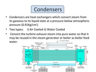 Condensers
• Condensers are heat exchangers which convert steam from
its gaseous to its liquid state at a pressure below atmospheric
pressure (0.91Kg/cm2
).
• Two types: i) Air Cooled ii) Water Cooled
• Convert the turbine exhaust steam into pure water so that it
may be reused in the steam generator or boiler as boiler feed
water.
 