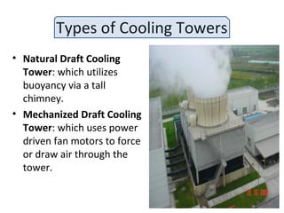 Types of Cooling Towers
• Natural Draft Cooling
Tower: which utilizes
buoyancy via a tall
chimney.
• Mechanized Draft Cooling
Tower: which uses power
driven fan motors to force
or draw air through the
tower.
 
