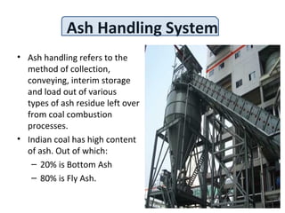 Ash Handling System
• Ash handling refers to the
method of collection,
conveying, interim storage
and load out of various
types of ash residue left over
from coal combustion
processes.
• Indian coal has high content
of ash. Out of which:
– 20% is Bottom Ash
– 80% is Fly Ash.
 