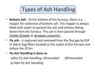 Types of Ash Handling
• Bottom Ash - At the bottom of the furnace, there is a
hopper for collection of bottom ash. This hopper is always
filled with water to quench the ash and clinkers falling
down from the furnace. This ash is then passed through
Clinker Grinder or Scrapper convertor.
• Fly ash - is captured and removed from the flue gas by ESP
or fabric bag filters located at the outlet of the furnace and
before the ID fan.
• Fly Ash Handling is done as:
a)Dry Fly Ash Handling: i)Evacuated ii)Pressurized
b) Wet Fly Ash Handling
 