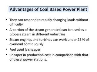 Advantages of Coal Based Power Plant
• They can respond to rapidly changing loads without
difficulty
• A portion of the steam generated can be used as a
process steam in different industries
• Steam engines and turbines can work under 25 % of
overload continuously
• Fuel used is cheaper
• Cheaper in production cost in comparison with that
of diesel power stations.
 