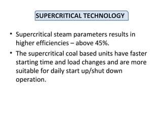 SUPERCRITICAL TECHNOLOGY
• Supercritical steam parameters results in
higher efficiencies – above 45%.
• The supercritical coal based units have faster
starting time and load changes and are more
suitable for daily start up/shut down
operation.
 