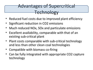 Advantages of Supercritical
Technology
• Reduced fuel costs due to improved plant efficiency
• Significant reduction in CO2 emissions
• Much reduced NOx, SOx and particulate emissions
• Excellent availability, comparable with that of an
existing sub-critical plant
• Plant costs comparable with sub-critical technology
and less than other clean coal technologies
• Compatible with biomass co-firing
• Can be fully integrated with appropriate CO2 capture
technology
 