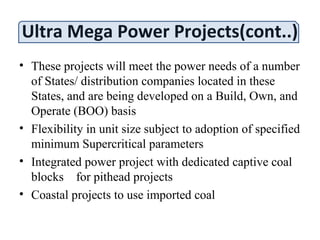 Ultra Mega Power Projects(cont..)
• These projects will meet the power needs of a number
of States/ distribution companies located in these
States, and are being developed on a Build, Own, and
Operate (BOO) basis
• Flexibility in unit size subject to adoption of specified
minimum Supercritical parameters
• Integrated power project with dedicated captive coal
blocks for pithead projects
• Coastal projects to use imported coal
 