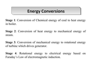 Stage 1: Conversion of Chemical energy of coal to heat energy
in boiler.
Stage 2: Conversion of heat energy to mechanical energy of
steam.
Stage 3: Conversion of mechanical energy to rotational energy
of turbine which drives generator.
Stage 4: Rotational energy to electrical energy based on
Faraday’s Law of electromagnetic induction.
Energy ConversionsEnergy Conversions
 