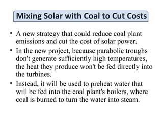 Mixing Solar with Coal to Cut Costs
• A new strategy that could reduce coal plant
emissions and cut the cost of solar power.
• In the new project, because parabolic troughs
don't generate sufficiently high temperatures,
the heat they produce won't be fed directly into
the turbines.
• Instead, it will be used to preheat water that
will be fed into the coal plant's boilers, where
coal is burned to turn the water into steam.
 