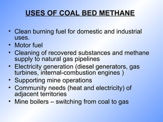 USES OF COAL BED METHANE
• Clean burning fuel for domestic and industrial
uses.
• Motor fuel
• Cleaning of recovered substances and methane
supply to natural gas pipelines
• Electricity generation (diesel generators, gas
turbines, internal-combustion engines )
• Supporting mine operations
• Community needs (heat and electricity) of
adjacent territories
• Mine boilers – switching from coal to gas
 