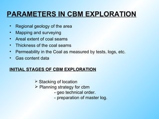 PARAMETERS IN CBM EXPLORATION
• Regional geology of the area
• Mapping and surveying
• Areal extent of coal seams
• Thickness of the coal seams
• Permeability in the Coal as measured by tests, logs, etc.
• Gas content data
INITIAL STAGES OF CBM EXPLORATION
 Stacking of location
 Planning strategy for cbm
- geo technical order.
- preparation of master log.
 