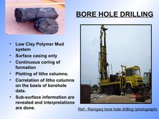 BORE HOLE DRILLING
• Low Clay Polymer Mud
system
• Surface casing only
• Continuous coring of
formation
• Plotting of litho columns.
• Correlation of litho columns
on the basis of borehole
data.
• Sub-surface information are
revealed and interpretations
are done. Ref:- Raniganj bore hole drilling (photograph)
 