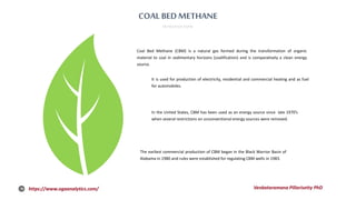 COAL BEDMETHANE
INTRODUCTION
Coal Bed Methane (CBM) is a natural gas formed during the transformation of organic
material to coal in sedimentary horizons (coalification) and is comparatively a clean energy
source.
It is used for production of electricity, residential and commercial heating and as fuel
for automobiles.
In the United States, CBM has been used as an energy source since late 1970’s
when several restrictions on unconventional energy sources were removed.
The earliest commercial production of CBM began in the Black Warrior Basin of
Alabama in 1980 and rules were established for regulating CBM wells in 1983.
https://www.ogaanalytics.com/ Venkataramana Pillarisetty PhD
 