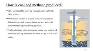How is coal bed methane produced?
CBM is produced by removing water pressure which holds
CBM in place.
Methane that was held in place by water pressure tends to
follow the water as it is pumped to the surface, where it is
captured and transported through pipelines.
Fracking fluids are often first injected into the coal bed to break
up the coal, making it easier for the water and gas to flow to the
surface
12
 