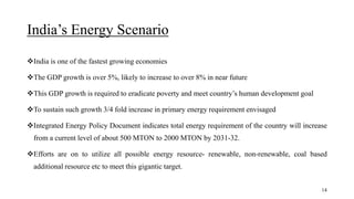 India’s Energy Scenario
India is one of the fastest growing economies
The GDP growth is over 5%, likely to increase to over 8% in near future
This GDP growth is required to eradicate poverty and meet country’s human development goal
To sustain such growth 3/4 fold increase in primary energy requirement envisaged
Integrated Energy Policy Document indicates total energy requirement of the country will increase
from a current level of about 500 MTON to 2000 MTON by 2031-32.
Efforts are on to utilize all possible energy resource- renewable, non-renewable, coal based
additional resource etc to meet this gigantic target.
14
 