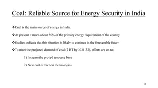 Coal: Reliable Source for Energy Security in India
Coal is the main source of energy in India.
At present it meets about 55% of the primary energy requirement of the country.
Studies indicate that this situation is likely to continue in the foreseeable future
To meet the projected demand of coal (2 BT by 2031-32), efforts are on to:
1) Increase the proved resource base
2) New coal extraction technologies
15
 