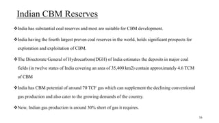 Indian CBM Reserves
India has substantial coal reserves and most are suitable for CBM development.
India having the fourth largest proven coal reserves in the world, holds significant prospects for
exploration and exploitation of CBM.
The Directorate General of Hydrocarbons(DGH) of India estimates the deposits in major coal
fields (in twelve states of India covering an area of 35,400 km2) contain approximately 4.6 TCM
of CBM
India has CBM potential of around 70 TCF gas which can supplement the declining conventional
gas production and also cater to the growing demands of the country.
Now, Indian gas production is around 30% short of gas it requires.
16
 