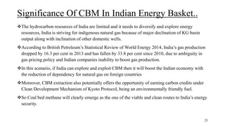 Significance Of CBM In Indian Energy Basket..
The hydrocarbon resources of India are limited and it needs to diversify and explore energy
resources, India is striving for indigenous natural gas because of major declination of KG basin
output along with inclination of other domestic wells.
According to British Petroleum’s Statistical Review of World Energy 2014, India’s gas production
dropped by 16.3 per cent in 2013 and has fallen by 33.8 per cent since 2010, due to ambiguity in
gas pricing policy and Indian companies inability to boost gas production.
In this scenario, if India can explore and exploit CBM then it will boost the Indian economy with
the reduction of dependency for natural gas on foreign countries
Moreover, CBM extraction also potentially offers the opportunity of earning carbon credits under
Clean Development Mechanism of Kyoto Protocol, being an environmentally friendly fuel.
So Coal bed methane will clearly emerge as the one of the viable and clean routes to India’s energy
security.
23
 