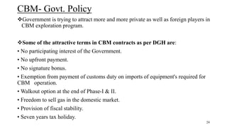 CBM- Govt. Policy
Government is trying to attract more and more private as well as foreign players in
CBM exploration program.
Some of the attractive terms in CBM contracts as per DGH are:
• No participating interest of the Government.
• No upfront payment.
• No signature bonus.
• Exemption from payment of customs duty on imports of equipment's required for
CBM operation.
• Walkout option at the end of Phase-I & II.
• Freedom to sell gas in the domestic market.
• Provision of fiscal stability.
• Seven years tax holiday.
24
 