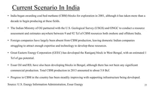 Current Scenario In India
• India began awarding coal bed methane (CBM) blocks for exploration in 2001, although it has taken more than a
decade to begin producing at these fields.
• The Indian Ministry of Oil partnered with the U.S. Geological Survey (USGS) and ONGC to conduct a resource
assessment and estimates anywhere between 9 and 92 Tcf of CBM resources both onshore and offshore India.
• Foreign companies have largely been absent from CBM production, leaving domestic Indian companies
struggling to attract enough expertise and technology to develop these resources.
• Great Eastern Energy Corporation (GEEC) has developed the Raniganj block in West Bengal, with an estimated 1
Tcf of gas potential.
• Essar Oil and RIL have also been developing blocks in Bengal, although there has not been any significant
commercial production. Total CBM production in 2013 amounted to about 5.8 Bcf.
• Progress in CBM in the country has been steadily improving with supporting infrastructure being developed.
Source: U.S. Energy Information Administration, Essar Energy 25
 