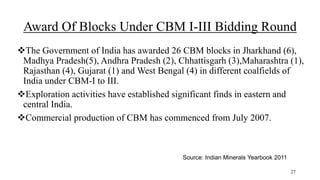 Award Of Blocks Under CBM I-III Bidding Round
The Government of India has awarded 26 CBM blocks in Jharkhand (6),
Madhya Pradesh(5), Andhra Pradesh (2), Chhattisgarh (3),Maharashtra (1),
Rajasthan (4), Gujarat (1) and West Bengal (4) in different coalfields of
India under CBM-I to III.
Exploration activities have established significant finds in eastern and
central India.
Commercial production of CBM has commenced from July 2007.
Source: Indian Minerals Yearbook 2011
27
 