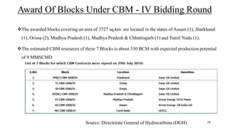 Award Of Blocks Under CBM - IV Bidding Round
The awarded blocks covering an area of 3727 sq.km. are located in the states of Assam (1), Jharkhand
(1), Orissa (2), Madhya Pradesh (1), Madhya Pradesh & Chhattisgarh (1) and Tamil Nadu (1).
The estimated CBM resources of these 7 Blocks is about 330 BCM with expected production potential
of 9 MMSCMD
Source: Directorate General of Hydrocarbons (DGH) 28
 