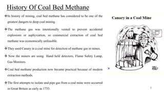 History Of Coal Bed Methane
In history of mining, coal bed methane has considered to be one of the
greatest dangers to deep coal mining.
The methane gas was intentionally vented to prevent accidental
explosions or asphyxiation, so commercial extraction of coal bed
methane was economically unfeasible.
They used Canary in a coal mine for detection of methane gas in mines.
 Now the miners are using Hand held detectors, Flame Safety Lamp,
Gas Monitors.
Coal bed methane production now became practical because of modern
extraction methods.
The first attempts to isolate and pipe gas from a coal mine were occurred
in Great Britain as early as 1733. 3
 