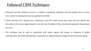 Enhanced CBM Techniques
• Enhanced coal bed methane recovery is a method of producing additional coal bed methane from a source
rock, similar to enhanced oil recovery applied to oil fields.
• Carbon dioxide (CO2) injected into a bituminous coal bed would occupy pore space and also adsorb onto
the carbon in the coal at approximately twice the rate of methane (CH4), allowing for potential enhanced gas
recovery.
• This technique may be used in conjunction with carbon capture and storage in mitigation of global
warming where the carbon dioxide that is sequestered is captured from the output of fossil fuel power plants.
31
 