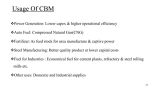Usage Of CBM
Power Generation: Lower capex & higher operational efficiency
Auto Fuel: Compressed Natural Gas(CNG)
Fertilizer: As feed stock for urea manufacture & captive power
Steel Manufacturing: Better quality product at lower capital costs
Fuel for Industries : Economical fuel for cement plants, refractory & steel rolling
mills etc.
Other uses: Domestic and Industrial supplies
33
 