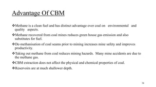 Advantage Of CBM
Methane is a clean fuel and has distinct advantage over coal on environmental and
quality aspects.
Methane recovered from coal mines reduces green house gas emission and also
substitutes for fuel.
De-methanisation of coal seams prior to mining increases mine safety and improves
productivity.
Taking out methane from coal reduces mining hazards. Many mine accidents are due to
the methane gas.
CBM extraction does not affect the physical and chemical properties of coal.
Reservoirs are at much shallower depth.
34
 