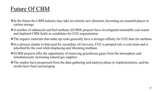Future Of CBM
In the future the CBM industry may take an entirely new direction, becoming an essential player in
carbon storage.
A number of enhanced coal bed methane (ECBM) projects have investigated unminable coal seams
and depleted CBM fields as candidates for CO2 sequestration.
The organic materials that make up coals generally have a stronger affinity for CO2 than for methane.
In a process similar to that used for secondary oil recovery, CO2 is pumped into a coal seam and is
adsorbed by the coal while displacing and liberating methane.
ECBM projects offer the opportunity of removing greenhouse gases from the atmosphere and
simultaneously increasing natural gas supplies.
The studies have progressed from the data-gathering and analysis phase to implementation, and the
results have been encouraging
35
 