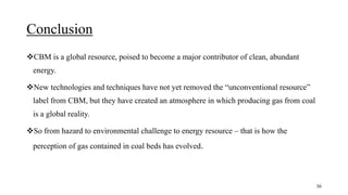 Conclusion
CBM is a global resource, poised to become a major contributor of clean, abundant
energy.
New technologies and techniques have not yet removed the “unconventional resource”
label from CBM, but they have created an atmosphere in which producing gas from coal
is a global reality.
So from hazard to environmental challenge to energy resource – that is how the
perception of gas contained in coal beds has evolved.
36
 