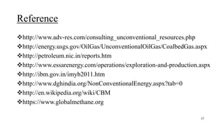 Reference
http://www.adv-res.com/consulting_unconventional_resources.php
http://energy.usgs.gov/OilGas/UnconventionalOilGas/CoalbedGas.aspx
http://petroleum.nic.in/reports.htm
http://www.essarenergy.com/operations/exploration-and-production.aspx
http://ibm.gov.in/imyb2011.htm
http://www.dghindia.org/NonConventionalEnergy.aspx?tab=0
http://en.wikipedia.org/wiki/CBM
https://www.globalmethane.org
37
 