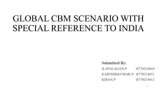 GLOBAL CBM SCENARIO WITH
SPECIAL REFERENCE TO INDIA
Submitted By:
ILAVALAGAN.P :R770214010
KARTHIKKUMAR.N :R770214011
KIRAN.P :R770214012
1
 