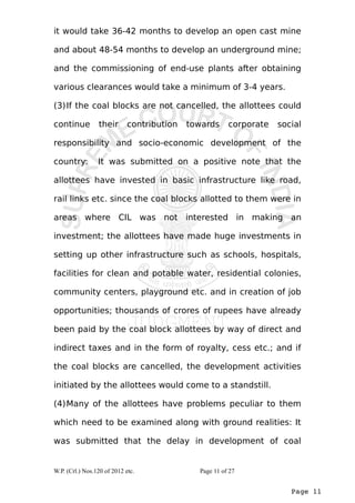 it would take 36-42 months to develop an open cast mine 
and about 48-54 months to develop an underground mine; 
and the commissioning of end-use plants after obtaining 
various clearances would take a minimum of 3-4 years. 
(3)If the coal blocks are not cancelled, the allottees could 
continue their contribution towards corporate social 
responsibility and socio-economic development of the 
country: It was submitted on a positive note that the 
allottees have invested in basic infrastructure like road, 
rail links etc. since the coal blocks allotted to them were in 
areas where CIL was not interested in making an 
investment; the allottees have made huge investments in 
setting up other infrastructure such as schools, hospitals, 
facilities for clean and potable water, residential colonies, 
community centers, playground etc. and in creation of job 
opportunities; thousands of crores of rupees have already 
been paid by the coal block allottees by way of direct and 
indirect taxes and in the form of royalty, cess etc.; and if 
the coal blocks are cancelled, the development activities 
initiated by the allottees would come to a standstill. 
(4)Many of the allottees have problems peculiar to them 
which need to be examined along with ground realities: It 
was submitted that the delay in development of coal 
Page 11 
W.P. (Crl.) Nos.120 of 2012 etc. Page 11 of 27 
 