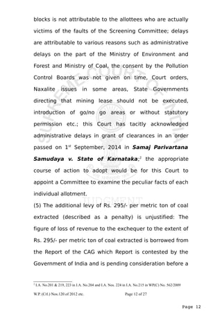 blocks is not attributable to the allottees who are actually 
victims of the faults of the Screening Committee; delays 
are attributable to various reasons such as administrative 
delays on the part of the Ministry of Environment and 
Forest and Ministry of Coal, the consent by the Pollution 
Control Boards was not given on time, Court orders, 
Naxalite issues in some areas, State Governments 
directing that mining lease should not be executed, 
introduction of go/no go areas or without statutory 
permission etc.; this Court has tacitly acknowledged 
administrative delays in grant of clearances in an order 
passed on 1st September, 2014 in Samaj Parivartana 
Samudaya v. State of Karnataka;2 the appropriate 
course of action to adopt would be for this Court to 
appoint a Committee to examine the peculiar facts of each 
individual allotment. 
(5) The additional levy of Rs. 295/- per metric ton of coal 
extracted (described as a penalty) is unjustified: The 
figure of loss of revenue to the exchequer to the extent of 
Rs. 295/- per metric ton of coal extracted is borrowed from 
the Report of the CAG which Report is contested by the 
Government of India and is pending consideration before a 
Page 12 
2 I.A. No.201 & 219, 223 in I.A. No.204 and I.A. Nos. 224 in I.A. No.215 in WP(C) No. 562/2009 
W.P. (Crl.) Nos.120 of 2012 etc. Page 12 of 27 
 