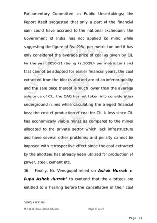 Parliamentary Committee on Public Undertakings; the 
Report itself suggested that only a part of the financial 
gain could have accrued to the national exchequer; the 
Government of India has not applied its mind while 
suggesting the figure of Rs. 295/- per metric ton and it has 
only considered the average price of coal as given by CIL 
for the year 2010-11 (being Rs.1028/- per metric ton) and 
that cannot be adopted for earlier financial years; the coal 
extracted from the blocks allotted are of an inferior quality 
and the sale price thereof is much lower than the average 
sale price of CIL; the CAG has not taken into consideration 
underground mines while calculating the alleged financial 
loss; the cost of production of coal for CIL is less since CIL 
has economically viable mines as compared to the mines 
allocated to the private sector which lack infrastructure 
and have several other problems; and penalty cannot be 
imposed with retrospective effect since the coal extracted 
by the allottees has already been utilized for production of 
power, steel, cement etc. 
16. Finally, Mr. Venugopal relied on Ashok Hurrah v. 
Rupa Ashok Hurrah3 to contend that the allottees are 
entitled to a hearing before the cancellation of their coal 
Page 13 
3 (2002) 4 SCC 388 
W.P. (Crl.) Nos.120 of 2012 etc. Page 13 of 27 
 