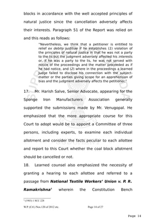 blocks in accordance with the well accepted principles of 
natural justice since the cancellation adversely affects 
their interests. Paragraph 51 of the Report was relied on 
and this reads as follows: 
“Nevertheless, we think that a petitioner is entitled to 
relief ex debito justitiae if he establishes (1) violation of 
the principles of natural justice in that he was not a party 
to the lis but the judgment adversely affected his interests 
or, if he was a party to the lis, he was not served with 
notice of the proceedings and the matter proceeded as if 
he had notice, and (2) where in the proceedings a learned 
Judge failed to disclose his connection with the subject-matter 
or the parties giving scope for an apprehension of 
Page 14 
bias and the judgment adversely affects the petitioner.” 
17. Mr. Harish Salve, Senior Advocate, appearing for the 
Sponge Iron Manufacturers Association generally 
supported the submissions made by Mr. Venugopal. He 
emphasized that the more appropriate course for this 
Court to adopt would be to appoint a Committee of three 
persons, including experts, to examine each individual 
allotment and consider the facts peculiar to each allottee 
and report to this Court whether the coal block allotment 
should be cancelled or not. 
18. Learned counsel also emphasized the necessity of 
granting a hearing to each allottee and referred to a 
passage from National Textile Workers’ Union v. P. R. 
Ramakrishna4 wherein the Constitution Bench 
4 (1983) 1 SCC 228 
W.P. (Crl.) Nos.120 of 2012 etc. Page 14 of 27 
 