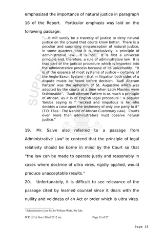 emphasized the importance of natural justice in paragraph 
16 of the Report. Particular emphasis was laid on the 
following passage: 
“….It will surely be a travesty of justice to deny natural 
justice on the ground that courts know better. There is a 
peculiar and surprising misconception of natural justice, 
in some quarters, that it is, exclusively, a principle of 
administrative law. It is not. It is first a universal 
principle and, therefore, a rule of administrative law. It is 
that part of the judicial procedure which is imported into 
the administrative process because of its universality. “It 
is of the essence of most systems of justice – certainly of 
the Anglo-Saxon System – that in litigation both sides of a 
dispute musts be heard before decision. ‘Audi Alteram 
Partem’ was the aphorism of St. Augustine which was 
adopted by the courts at a time when Latin Maxims were 
fashionable”. “Audi Alteram Partem is as much a principle 
of African, as it is of English legal procedure : a popular 
Yoruba saying is “ ‘wicked and iniquitous is he who 
decides a case upon the testimony of only one party to it” 
(T.O. Elias : The Nature of African Customary Law). Courts 
even more than administrators must observe natural 
justice.” 
19. Mr. Salve also referred to a passage from 
Administrative Law5 to contend that the principle of legal 
relativity should be borne in mind by the Court so that 
“the law can be made to operate justly and reasonably in 
cases where doctrine of ultra vires, rigidly applied, would 
produce unacceptable results.” 
20. Unfortunately, it is difficult to see relevance of the 
passage cited by learned counsel since it deals with the 
nullity and voidness of an Act or order which is ultra vires. 
Page 15 
5 Administrative Law by Sir William Wade, 9th Edn. 
W.P. (Crl.) Nos.120 of 2012 etc. Page 15 of 27 
 