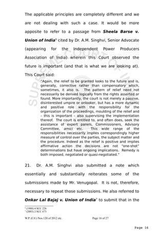 The applicable principles are completely different and we 
are not dealing with such a case. It would be more 
apposite to refer to a passage from Sheela Barse v. 
Union of India6 cited by Dr. A.M. Singhvi, Senior Advocate 
(appearing for the Independent Power Producers 
Association of India) wherein this Court observed the 
future is important (and that is what we are looking at). 
This Court said: 
“Again, the relief to be granted looks to the future and is, 
generally, corrective rather than compensatory which, 
sometimes, it also is. The pattern of relief need not 
necessarily be derived logically from the rights asserted or 
found. More importantly, the court is not merely a passive, 
disinterested umpire or onlooker, but has a more dynamic 
and positive role with the responsibility for the 
organization of the proceedings, moulding of the relief and 
– this is important – also supervising the implementation 
thereof. The court is entitled to, and often does, seek the 
assistance of expert panels, Commissioners, Advisory 
Committee, amici etc. This wide range of the 
responsibilities necessarily implies correspondingly higher 
measure of control over the parties, the subject matter and 
the procedure. Indeed as the relief is positive and implies 
affirmative action the decisions are not “one-shot” 
determinations but have ongoing implications. Remedy is 
both imposed, negotiated or quasi-negotiated.” 
21. Dr. A.M. Singhvi also submitted a note which 
essentially and substantially reiterates some of the 
submissions made by Mr. Venugopal. It is not, therefore, 
necessary to repeat those submissions. He also referred to 
Onkar Lal Bajaj v. Union of India7 to submit that in the 
Page 16 
6 (1988) 4 SCC 226 
7 (2003) 2 SCC 673 
W.P. (Crl.) Nos.120 of 2012 etc. Page 16 of 27 
 