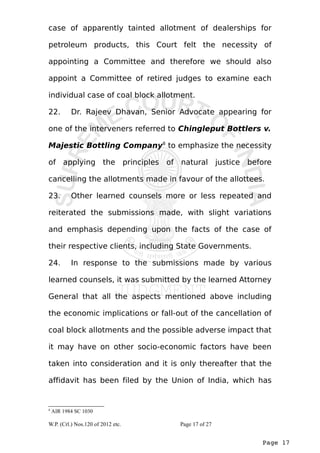 case of apparently tainted allotment of dealerships for 
petroleum products, this Court felt the necessity of 
appointing a Committee and therefore we should also 
appoint a Committee of retired judges to examine each 
individual case of coal block allotment. 
22. Dr. Rajeev Dhavan, Senior Advocate appearing for 
one of the interveners referred to Chingleput Bottlers v. 
Majestic Bottling Company8 to emphasize the necessity 
of applying the principles of natural justice before 
cancelling the allotments made in favour of the allottees. 
23. Other learned counsels more or less repeated and 
reiterated the submissions made, with slight variations 
and emphasis depending upon the facts of the case of 
their respective clients, including State Governments. 
24. In response to the submissions made by various 
learned counsels, it was submitted by the learned Attorney 
General that all the aspects mentioned above including 
the economic implications or fall-out of the cancellation of 
coal block allotments and the possible adverse impact that 
it may have on other socio-economic factors have been 
taken into consideration and it is only thereafter that the 
affidavit has been filed by the Union of India, which has 
Page 17 
8 AIR 1984 SC 1030 
W.P. (Crl.) Nos.120 of 2012 etc. Page 17 of 27 
 