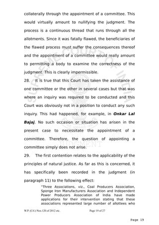 collaterally through the appointment of a committee. This 
would virtually amount to nullifying the judgment. The 
process is a continuous thread that runs through all the 
allotments. Since it was fatally flawed, the beneficiaries of 
the flawed process must suffer the consequences thereof 
and the appointment of a committee would really amount 
to permitting a body to examine the correctness of the 
judgment. This is clearly impermissible. 
28. It is true that this Court has taken the assistance of 
one committee or the other in several cases but that was 
where an inquiry was required to be conducted and this 
Court was obviously not in a position to conduct any such 
inquiry. This had happened, for example, in Onkar Lal 
Bajaj. No such occasion or situation has arisen in the 
present case to necessitate the appointment of a 
committee. Therefore, the question of appointing a 
committee simply does not arise. 
29. The first contention relates to the applicability of the 
principles of natural justice. As far as this is concerned, it 
has specifically been recorded in the judgment (in 
paragraph 11) to the following effect: 
“Three Associations, viz., Coal Producers Association, 
Sponge Iron Manufacturers Association and Independent 
Power Producers Association of India have made 
applications for their intervention stating that these 
associations represented large number of allottees who 
Page 19 
W.P. (Crl.) Nos.120 of 2012 etc. Page 19 of 27 
 