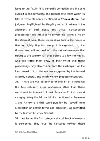 looks to the future. It is generally corrective and in some 
cases it is compensatory. The present case takes within its 
fold all three elements mentioned in Sheela Barse. Our 
judgment highlighted the illegality and arbitrariness in the 
allotment of coal blocks and these “consequence 
proceedings” are intended to correct the wrong done by 
the Union of India; these proceedings look to the future in 
that by highlighting the wrong, it is expected that the 
Government will not deal with the natural resources that 
belong to the country as if they belong to a few individuals 
who can fritter them away at their sweet will; these 
proceedings may also compensate the exchequer for the 
loss caused to it, in the manner suggested by the learned 
Attorney General, and which we now propose to consider. 
34. There are two categories of coal block allotments: 
the first category being allotments other than those 
mentioned in Annexure 1 and Annexure 2; the second 
category being the 46 coal blocks mentioned in Annexure 
1 and Annexure 2 that could possibly be “saved” from 
cancellation on certain terms and conditions, as submitted 
by the learned Attorney General. 
35. As far as the first category of coal block allotments 
is concerned, they must be cancelled (except those 
Page 21 
W.P. (Crl.) Nos.120 of 2012 etc. Page 21 of 27 
 