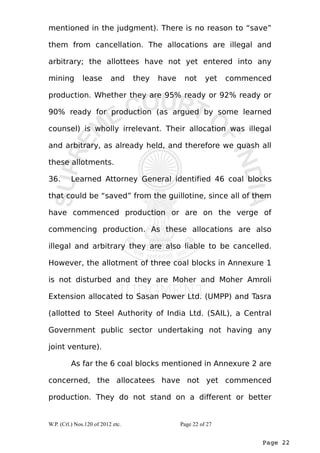mentioned in the judgment). There is no reason to “save” 
them from cancellation. The allocations are illegal and 
arbitrary; the allottees have not yet entered into any 
mining lease and they have not yet commenced 
production. Whether they are 95% ready or 92% ready or 
90% ready for production (as argued by some learned 
counsel) is wholly irrelevant. Their allocation was illegal 
and arbitrary, as already held, and therefore we quash all 
these allotments. 
36. Learned Attorney General identified 46 coal blocks 
that could be “saved” from the guillotine, since all of them 
have commenced production or are on the verge of 
commencing production. As these allocations are also 
illegal and arbitrary they are also liable to be cancelled. 
However, the allotment of three coal blocks in Annexure 1 
is not disturbed and they are Moher and Moher Amroli 
Extension allocated to Sasan Power Ltd. (UMPP) and Tasra 
(allotted to Steel Authority of India Ltd. (SAIL), a Central 
Government public sector undertaking not having any 
joint venture). 
As far the 6 coal blocks mentioned in Annexure 2 are 
concerned, the allocatees have not yet commenced 
production. They do not stand on a different or better 
Page 22 
W.P. (Crl.) Nos.120 of 2012 etc. Page 22 of 27 
 