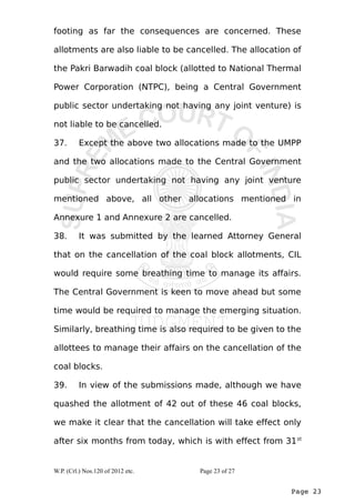 footing as far the consequences are concerned. These 
allotments are also liable to be cancelled. The allocation of 
the Pakri Barwadih coal block (allotted to National Thermal 
Power Corporation (NTPC), being a Central Government 
public sector undertaking not having any joint venture) is 
not liable to be cancelled. 
37. Except the above two allocations made to the UMPP 
and the two allocations made to the Central Government 
public sector undertaking not having any joint venture 
mentioned above, all other allocations mentioned in 
Annexure 1 and Annexure 2 are cancelled. 
38. It was submitted by the learned Attorney General 
that on the cancellation of the coal block allotments, CIL 
would require some breathing time to manage its affairs. 
The Central Government is keen to move ahead but some 
time would be required to manage the emerging situation. 
Similarly, breathing time is also required to be given to the 
allottees to manage their affairs on the cancellation of the 
coal blocks. 
39. In view of the submissions made, although we have 
quashed the allotment of 42 out of these 46 coal blocks, 
we make it clear that the cancellation will take effect only 
after six months from today, which is with effect from 31st 
Page 23 
W.P. (Crl.) Nos.120 of 2012 etc. Page 23 of 27 
 