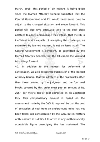 March, 2015. This period of six months is being given 
since the learned Attorney General submitted that the 
Central Government and CIL would need some time to 
adjust to the changed situation and move forward. This 
period will also give adequate time to the coal block 
allottees to adjust and manage their affairs. That the CIL is 
inefficient and incapable of accepting the challenge, as 
submitted by learned counsel, is not an issue at all. The 
Central Government is confident, as submitted by the 
learned Attorney General, that the CIL can fill the void and 
take things forward. 
40. In addition to the request for deferment of 
cancellation, we also accept the submission of the learned 
Attorney General that the allottees of the coal blocks other 
than those covered by the judgment and the four coal 
blocks covered by this order must pay an amount of Rs. 
295/- per metric ton of coal extracted as an additional 
levy. This compensatory amount is based on the 
assessment made by the CAG. It may well be that the cost 
of extraction of coal from an underground mine has not 
been taken into consideration by the CAG, but in matters 
of this nature it is difficult to arrive at any mathematically 
acceptable figure quantifying the loss sustained. The 
Page 24 
W.P. (Crl.) Nos.120 of 2012 etc. Page 24 of 27 
 