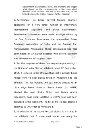 Government dispensation route, are arbitrary and illegal, 
what should be the consequences, is the issue which 
remains to be tackled. We are of the view that, to this 
limited extent, the matter requires further hearing.” 
3. Accordingly, we heard several learned counsels 
appearing for a very large number of interveners, 
impleadment applicants and State Governments. 
Substantive submissions were made, amongst others, by 
the Coal Producers Association, the Independent Power 
Producers Association of India and the Sponge Iron 
Manufacturers Association. These associations had also 
been heard on an earlier occasion well before judgment 
was delivered on 25th August, 2014. 
4. For the purposes of these “consequence proceedings”, 
the Union of India filed an affidavit dated 8th September, 
2014. It is stated in the affidavit that coal is actually being 
mined from 40 coal blocks listed in Annexure I to the 
affidavit. This list includes two coal blocks allotted to an 
Ultra Mega Power Projects (Sasan Power Ltd. [UMPP] 
allotted the coal blocks Moher and Moher Amroli 
Extension). Coal blocks allotted to UMPPs have not been 
disturbed in the judgment. The list of the 40 coal blocks is 
attached to this order as Annexure 1. 
5. In addition to the above 40 coal blocks, it is stated in 
the affidavit that 6 more coal blocks are ready for 
Page 3 
W.P. (Crl.) Nos.120 of 2012 etc. Page 3 of 27 
 