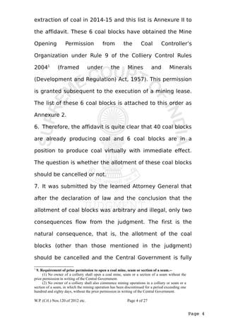 extraction of coal in 2014-15 and this list is Annexure II to 
the affidavit. These 6 coal blocks have obtained the Mine 
Opening Permission from the Coal Controller’s 
Organization under Rule 9 of the Colliery Control Rules 
20041 (framed under the Mines and Minerals 
(Development and Regulation) Act, 1957). This permission 
is granted subsequent to the execution of a mining lease. 
The list of these 6 coal blocks is attached to this order as 
Annexure 2. 
6. Therefore, the affidavit is quite clear that 40 coal blocks 
are already producing coal and 6 coal blocks are in a 
position to produce coal virtually with immediate effect. 
The question is whether the allotment of these coal blocks 
should be cancelled or not. 
7. It was submitted by the learned Attorney General that 
after the declaration of law and the conclusion that the 
allotment of coal blocks was arbitrary and illegal, only two 
consequences flow from the judgment. The first is the 
natural consequence, that is, the allotment of the coal 
blocks (other than those mentioned in the judgment) 
should be cancelled and the Central Government is fully 
Page 4 
1 9. Requirement of prior permission to open a coal mine, seam or section of a seam.-- 
(1) No owner of a colliery shall open a coal mine, seam or a section of a seam without the 
prior permission in writing of the Central Government. 
(2) No owner of a colliery shall also commence mining operations in a colliery or seam or a 
section of a seam, in which the mining operation has been discontinued for a period exceeding one 
hundred and eighty days, without the prior permission in writing of the Central Government. 
W.P. (Crl.) Nos.120 of 2012 etc. Page 4 of 27 
 