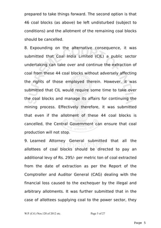 prepared to take things forward. The second option is that 
46 coal blocks (as above) be left undisturbed (subject to 
conditions) and the allotment of the remaining coal blocks 
should be cancelled. 
8. Expounding on the alternative consequence, it was 
submitted that Coal India Limited (CIL) a public sector 
undertaking can take over and continue the extraction of 
coal from these 44 coal blocks without adversely affecting 
the rights of those employed therein. However, it was 
submitted that CIL would require some time to take over 
the coal blocks and manage its affairs for continuing the 
mining process. Effectively therefore, it was submitted 
that even if the allotment of these 44 coal blocks is 
cancelled, the Central Government can ensure that coal 
production will not stop. 
9. Learned Attorney General submitted that all the 
allottees of coal blocks should be directed to pay an 
additional levy of Rs. 295/- per metric ton of coal extracted 
from the date of extraction as per the Report of the 
Comptroller and Auditor General (CAG) dealing with the 
financial loss caused to the exchequer by the illegal and 
arbitrary allotments. It was further submitted that in the 
case of allottees supplying coal to the power sector, they 
Page 5 
W.P. (Crl.) Nos.120 of 2012 etc. Page 5 of 27 
 