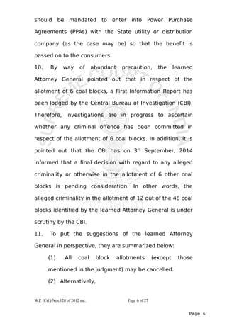 should be mandated to enter into Power Purchase 
Agreements (PPAs) with the State utility or distribution 
company (as the case may be) so that the benefit is 
passed on to the consumers. 
10. By way of abundant precaution, the learned 
Attorney General pointed out that in respect of the 
allotment of 6 coal blocks, a First Information Report has 
been lodged by the Central Bureau of Investigation (CBI). 
Therefore, investigations are in progress to ascertain 
whether any criminal offence has been committed in 
respect of the allotment of 6 coal blocks. In addition, it is 
pointed out that the CBI has on 3rd September, 2014 
informed that a final decision with regard to any alleged 
criminality or otherwise in the allotment of 6 other coal 
blocks is pending consideration. In other words, the 
alleged criminality in the allotment of 12 out of the 46 coal 
blocks identified by the learned Attorney General is under 
scrutiny by the CBI. 
11. To put the suggestions of the learned Attorney 
General in perspective, they are summarized below: 
(1) All coal block allotments (except those 
mentioned in the judgment) may be cancelled. 
(2) Alternatively, 
Page 6 
W.P. (Crl.) Nos.120 of 2012 etc. Page 6 of 27 
 