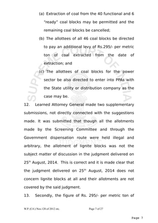 (a) Extraction of coal from the 40 functional and 6 
“ready” coal blocks may be permitted and the 
remaining coal blocks be cancelled; 
(b) The allottees of all 46 coal blocks be directed 
to pay an additional levy of Rs.295/- per metric 
ton of coal extracted from the date of 
extraction; and 
(c) The allottees of coal blocks for the power 
sector be also directed to enter into PPAs with 
the State utility or distribution company as the 
case may be. 
12. Learned Attorney General made two supplementary 
submissions, not directly connected with the suggestions 
made. It was submitted that though all the allotments 
made by the Screening Committee and through the 
Government dispensation route were held illegal and 
arbitrary, the allotment of lignite blocks was not the 
subject matter of discussion in the judgment delivered on 
25th August, 2014. This is correct and it is made clear that 
the judgment delivered on 25th August, 2014 does not 
concern lignite blocks at all and their allotments are not 
covered by the said judgment. 
13. Secondly, the figure of Rs. 295/- per metric ton of 
Page 7 
W.P. (Crl.) Nos.120 of 2012 etc. Page 7 of 27 
 