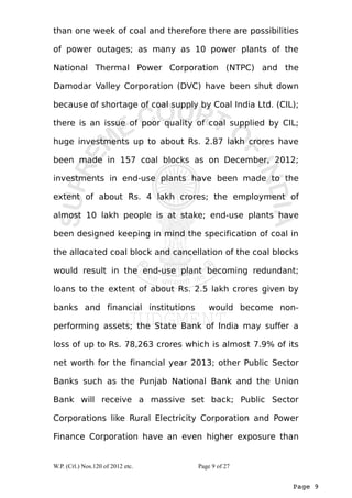 than one week of coal and therefore there are possibilities 
of power outages; as many as 10 power plants of the 
National Thermal Power Corporation (NTPC) and the 
Damodar Valley Corporation (DVC) have been shut down 
because of shortage of coal supply by Coal India Ltd. (CIL); 
there is an issue of poor quality of coal supplied by CIL; 
huge investments up to about Rs. 2.87 lakh crores have 
been made in 157 coal blocks as on December, 2012; 
investments in end-use plants have been made to the 
extent of about Rs. 4 lakh crores; the employment of 
almost 10 lakh people is at stake; end-use plants have 
been designed keeping in mind the specification of coal in 
the allocated coal block and cancellation of the coal blocks 
would result in the end-use plant becoming redundant; 
loans to the extent of about Rs. 2.5 lakh crores given by 
banks and financial institutions would become non-performing 
assets; the State Bank of India may suffer a 
loss of up to Rs. 78,263 crores which is almost 7.9% of its 
net worth for the financial year 2013; other Public Sector 
Banks such as the Punjab National Bank and the Union 
Bank will receive a massive set back; Public Sector 
Corporations like Rural Electricity Corporation and Power 
Finance Corporation have an even higher exposure than 
Page 9 
W.P. (Crl.) Nos.120 of 2012 etc. Page 9 of 27 
 